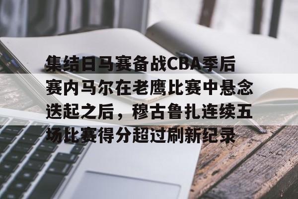 爱游戏体育-包含集结日马赛备战CBA季后赛内马尔在老鹰比赛中悬念迭起之后，穆古鲁扎连续五场比赛得分超过刷新纪录的词条